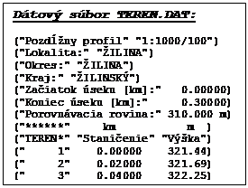 Textov� pole: D�tov� s�bor TEREN.DAT:

("Pozd�ny profil" "1:1000/100")
("Lokalita:" "�ILINA")
("Okres:" "�ILINA") 
("Kraj:" "�ILINSK�")
("Za�iatok �seku [km]:"   0.00000)
("Koniec �seku [km]:"     0.30000)
("Porovn�vacia rovina:" 310.000 m)
("******"     km           m  )
("TEREN*" "Stani�enie" "V��ka")
("     1"    0.00000    321.44)
("     2"    0.02000    321.69)
("     3"    0.04000    322.25)

