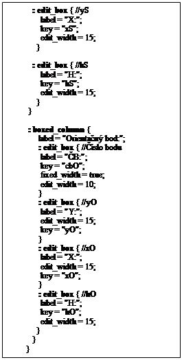 Textov� pole:            : edit_box { //yS
               label = "X:";
               key = "xS";
               edit_width = 15;
             }  

           : edit_box { //hS
               label = "H:";
               key = "hS";
               edit_width = 15;
             }
         }

         : boxed_column {
              label = "Orienta�n� bod:";
              : edit_box { //��slo bodu
               label = "�B:";
               key = "cbO";
               fixed_width = true;
               edit_width = 10;
              } 
              : edit_box { //yO
               label = "Y:";
               edit_width = 15;
               key = "yO";
              }  
              : edit_box { //xO
               label = "X:";
               edit_width = 15;
               key = "xO";
              }  
              : edit_box { //hO
               label = "H:";
               key = "hO";
               edit_width = 15;
             } 
           }
        }



