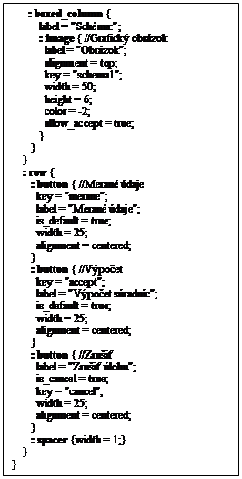 Textov� pole:       : boxed_column {
          label = "Sch�ma:";
          : image { //Grafick� obr�zok
            label = "Obr�zok";
            alignment = top;
            key = "schema1";
            width = 50;
            height = 6;
            color = -2;
            allow_accept = true;
          }
       }
    }
    : row {
       : button { //Meran� �daje
         key = "merane";
         label = "Meran� �daje";
         is_default = true;
         width = 25;
         alignment = centered;
       }
       : button { //V�po�et
         key = "accept";
         label = "V�po�et s�radn�c";
         is_default = true;
         width = 25;
         alignment = centered;
       }
       : button { //Zru�i�
         label = "Zru�i� �lohu";
         is_cancel = true;
         key = "cancel";
         width = 25;
         alignment = centered;
       }
       : spacer {width = 1;}   
    }
}

