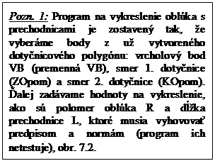 Textové pole: Pozn. 1: Program na vykreslenie oblúka s prechodnicami je zostavený tak, že vyberáme body z už vytvoreného dotyčnicového polygónu: vrcholový bod VB (premenná VB), smer 1. dotyčnice (ZOpom) a smer 2. dotyčnice (KOpom). Ďalej zadávame hodnoty na vykreslenie, ako sú polomer oblúka R a dĺžka prechodnice L, ktoré musia vyhovovať predpisom a normám (program ich netestuje), obr. 7.2.