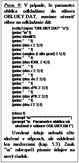 Textov� pole: Pozn. 9: V pr�pade, �e parametre obl�ka odklad�me do s�boru OBLUKY.DAT, mus�me otvori� s�bor na odkladanie d�t:
(setq f (open �OBLUKY.DAT� �a�))
(princ �\n� f)
(princ identif f) 
(princ �     � f)
(princ (rtos r 2 3) f) 
(princ �     � f)
(princ (angtos (/ alfa grad) 2 5) f)
(princ �     � f)
(princ (rtos tOBL 2 4) f) 
(princ �     � f)
(princ (rtos z 2 3) f) 
(princ �     � f)
(princ (rtos do 2 3) f) 
(princ �     � f)
(princ (rtos xPK 2 3) f) 
(princ �     � f)
(princ (rtos yPK 2 3) f)
(princ �     � f)
(princ (rtos l 2 3) f) 
�
(close f)
(prompt "\n***************************")
(prompt "\n   Parametre obl�ka s� 
           ulo�en� v s�bore OBLUKY.DAT")
Uveden� �daje nebud� e�te ulo�en� v st�pcoch, ale oddelen� len medzerami (kap. 5.3). Znak �\n� zabezpe�� p�sanie �dajov na nov� riadok.
